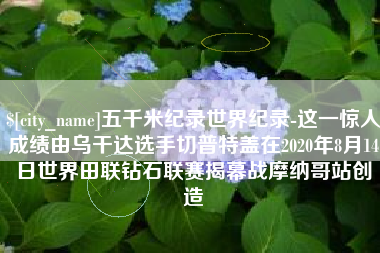 潍坊五千米纪录世界纪录-这一惊人成绩由乌干达选手切普特盖在2020年8月14日世界田联钻石联赛揭幕战摩纳哥站创造