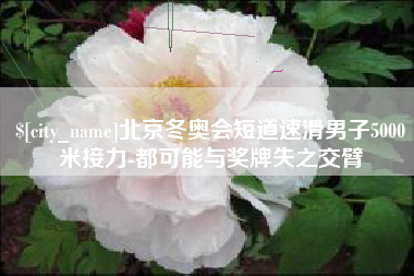 潍坊北京冬奥会短道速滑男子5000米接力-都可能与奖牌失之交臂