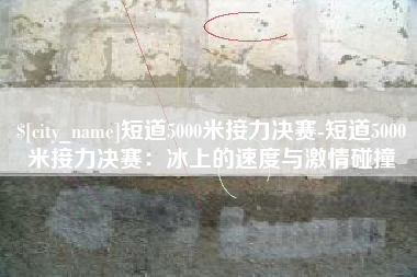 潍坊短道5000米接力决赛-短道5000米接力决赛：冰上的速度与激情碰撞