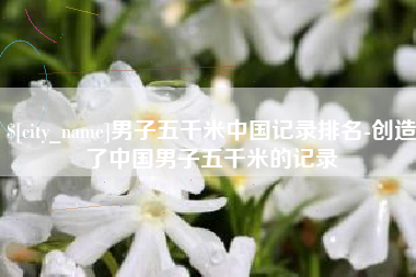 潍坊男子五千米中国记录排名-创造了中国男子五千米的记录