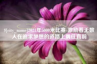 潍坊2021年5000米比赛-激励着无数人在追求梦想的道路上勇往直前