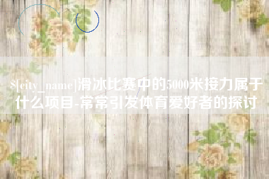 潍坊滑冰比赛中的5000米接力属于什么项目-常常引发体育爱好者的探讨