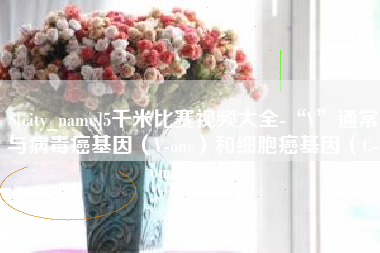 潍坊5千米比赛视频大全-“V”通常与病毒癌基因（V-onc）和细胞癌基因（C-onc）相关