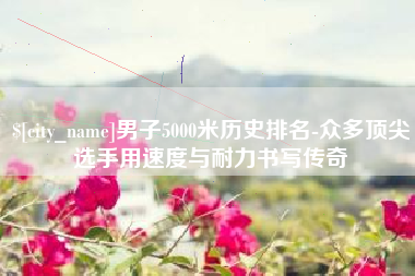 潍坊男子5000米历史排名-众多顶尖选手用速度与耐力书写传奇